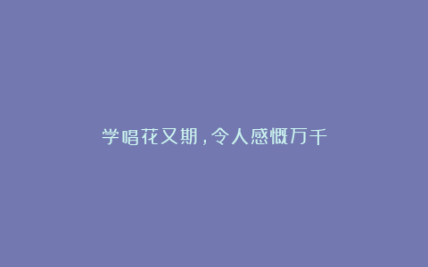 学唱花又期，令人感慨万千