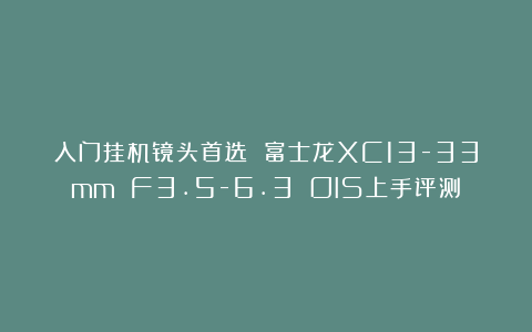 入门挂机镜头首选 富士龙XC13-33mm F3.5-6.3 OIS上手评测