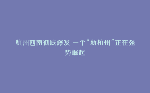 杭州西南彻底爆发！一个“新杭州”正在强势崛起！