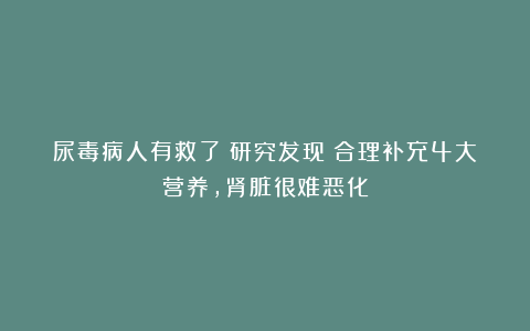 尿毒病人有救了！研究发现：合理补充4大营养，肾脏很难恶化