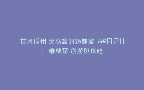 甘肃瓜州：莫高窟的姊妹窟 – 榆林窟（含游览攻略）