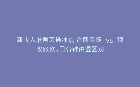 新收入准则实操痛点：合同负债 vs 预收账款，3分钟讲透区别