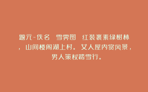题元-佚名 《雪霁图》 红装裹素绿树林， 山间楼阁湖上村。 女人屋内赏风景， 男人策杖踏雪行。