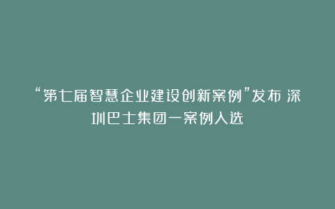 “第七届智慧企业建设创新案例”发布！深圳巴士集团一案例入选！