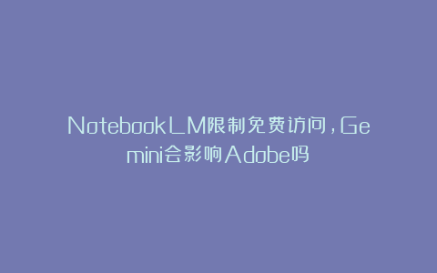 NotebookLM限制免费访问，Gemini会影响Adobe吗？