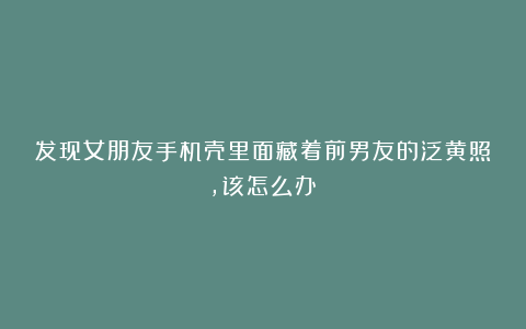 发现女朋友手机壳里面藏着前男友的泛黄照，该怎么办？