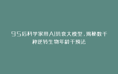95后科学家用AI抗衰大模型，揭秘数千种逆转生物年龄干预法！