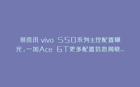 易资讯|vivo S50系列主控配置曝光，一加Ace 6T更多配置信息揭晓…