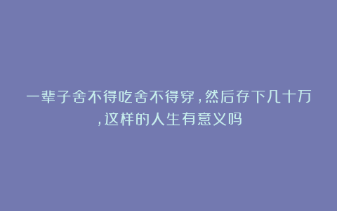 一辈子舍不得吃舍不得穿，然后存下几十万，这样的人生有意义吗
