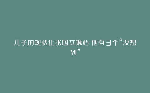 儿子的现状让张国立揪心！他有3个“没想到”
