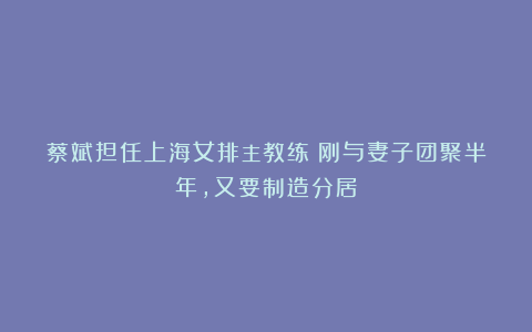 蔡斌担任上海女排主教练！刚与妻子团聚半年，又要制造分居