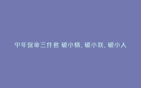 中年保命三件套：破小情、破小我、破小人