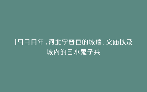 1938年，河北宁晋县的城墙、文庙以及城内的日本鬼子兵