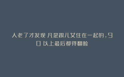 人老了才发现：凡是跟儿女住在一起的，90%以上最后都得翻脸