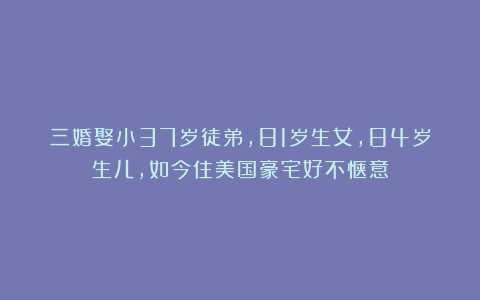三婚娶小37岁徒弟，81岁生女，84岁生儿，如今住美国豪宅好不惬意