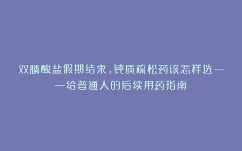双膦酸盐假期结束，骨质疏松药该怎样选——给普通人的后续用药指南