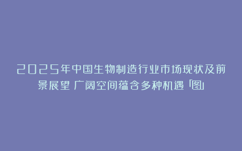 2025年中国生物制造行业市场现状及前景展望：广阔空间蕴含多种机遇「图」