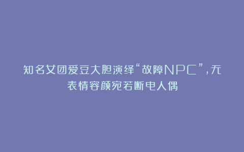 知名女团爱豆大胆演绎“故障NPC”，无表情容颜宛若断电人偶