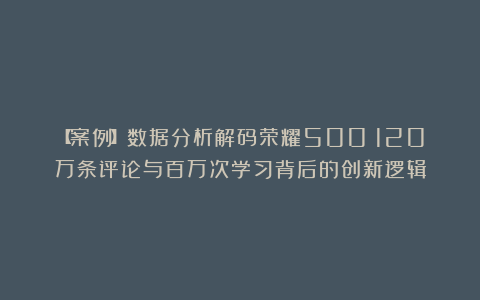 【案例】数据分析解码荣耀500：120万条评论与百万次学习背后的创新逻辑