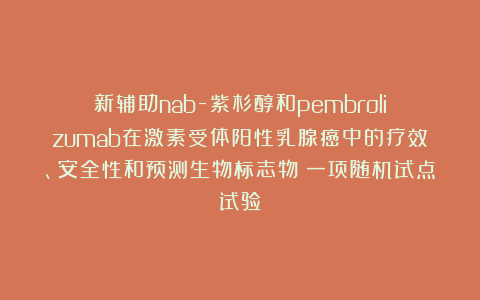 新辅助nab-紫杉醇和pembrolizumab在激素受体阳性乳腺癌中的疗效、安全性和预测生物标志物:一项随机试点试验