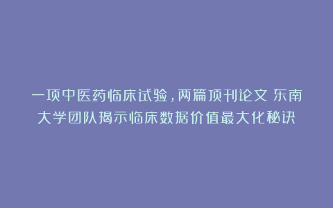 一项中医药临床试验,两篇顶刊论文!东南大学团队揭示临床数据价值最大化秘诀