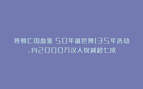 晋朝亡国血鉴:50年盛世换135年浩劫,约2000万汉人锐减超七成