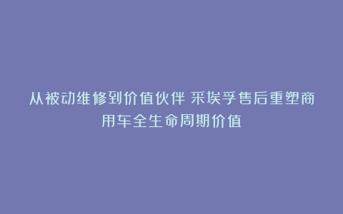 从被动维修到价值伙伴：采埃孚售后重塑商用车全生命周期价值