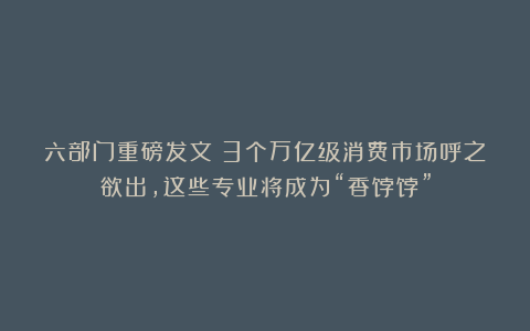 六部门重磅发文！3个万亿级消费市场呼之欲出，这些专业将成为“香饽饽”