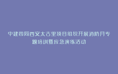 中建四局西安太古里项目组织开展消防月专题培训暨应急演练活动
