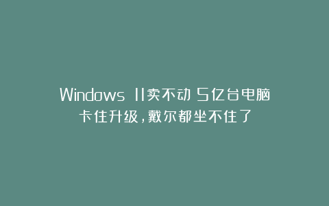 Windows 11卖不动？5亿台电脑卡住升级，戴尔都坐不住了