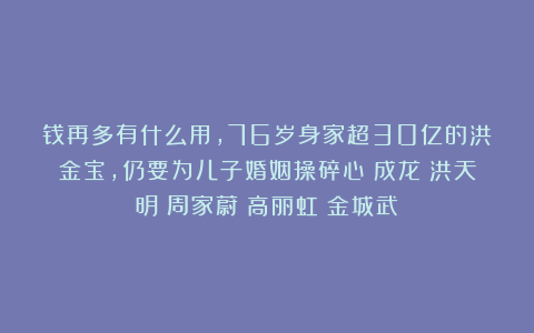 钱再多有什么用，76岁身家超30亿的洪金宝，仍要为儿子婚姻操碎心|成龙|洪天明|周家蔚|高丽虹|金城武