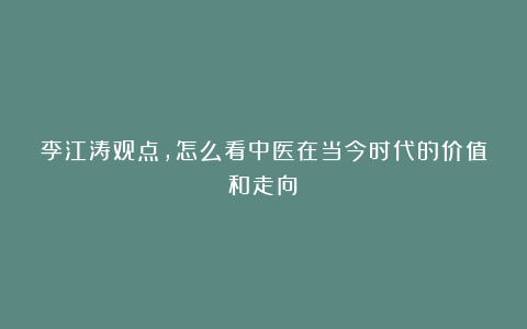 李江涛观点，怎么看中医在当今时代的价值和走向？