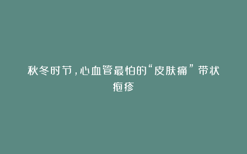 秋冬时节，心血管最怕的“皮肤痛”：带状疱疹！