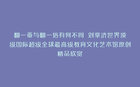 翻一番与翻一倍有何不同？①刘章济世界顶级国际超级全球最高级教育文化艺术馆原创精品欣赏！