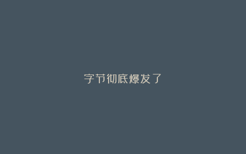 字节彻底爆发了？