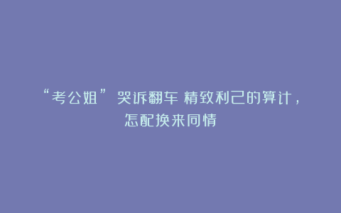 “考公姐” 哭诉翻车：精致利己的算计，怎配换来同情？