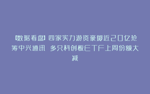 【数据看盘】四家实力游资豪掷近20亿抢筹中兴通讯 多只科创板ETF上周份额大减