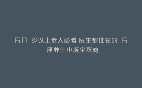 60 岁以上老人必看！医生都推荐的 6 座养生小城全攻略