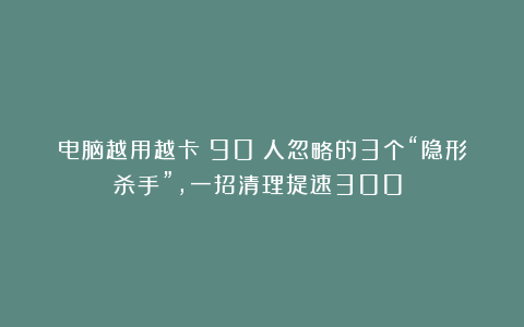 电脑越用越卡？90%人忽略的3个“隐形杀手”，一招清理提速300%！