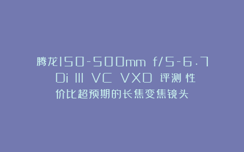腾龙150-500mm f/5-6.7 Di III VC VXD 评测：性价比超预期的长焦变焦镜头