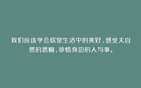 我们应该学会欣赏生活中的美好，感受大自然的恩赐，珍惜身边的人与事。
