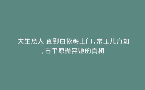 《大生意人》直到白依梅上门，常玉儿方知，古平原抛弃她的真相