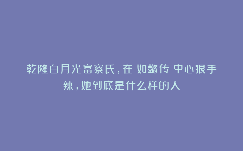 乾隆白月光富察氏，在《如懿传》中心狠手辣，她到底是什么样的人