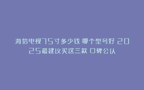 海信电视75寸多少钱？哪个型号好？2025最建议买这三款：口碑公认