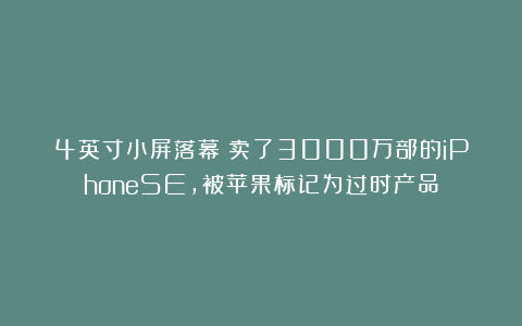 4英寸小屏落幕！卖了3000万部的iPhoneSE，被苹果标记为过时产品