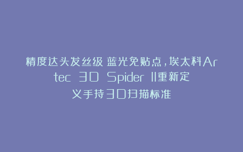 精度达头发丝级！蓝光免贴点，埃太科Artec 3D Spider II重新定义手持3D扫描标准