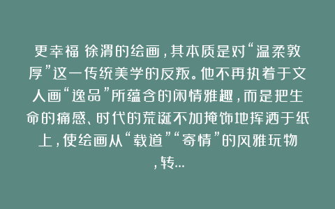 更幸福：徐渭的绘画，其本质是对“温柔敦厚”这一传统美学的反叛。他不再执着于文人画“逸品”所蕴含的闲情雅趣，而是把生命的痛感、时代的荒诞不加掩饰地挥洒于纸上，使绘画从“载道”“寄情”的风雅玩物，转…
