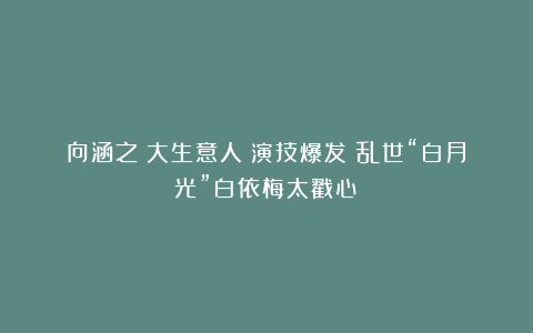 向涵之《大生意人》演技爆发！乱世“白月光”白依梅太戳心！