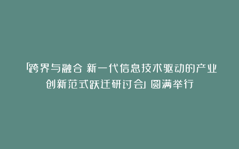「跨界与融合：新一代信息技术驱动的产业创新范式跃迁研讨会」圆满举行