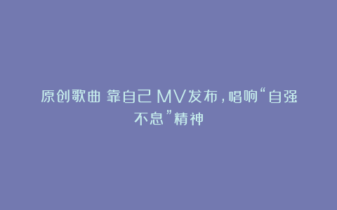 原创歌曲《靠自己》MV发布，唱响“自强不息”精神
